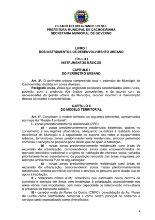 ESTADO DO RIO GRANDE DO SUL
PREFEITURA MUNICIPAL DE CACHOEIRINHA
SECRETARIA MUNICIPAL DE GOVERNO
LIVRO II
DOS INSTRUMENTOS DE DESENVOLVIMENTO URBANO
TÍTULO I
INSTRUMENTOS BÁSICOS
CAPÍTULO I
DO PERÍMETRO URBANO
Art. 3º. O perímetro urbano compreende toda a extensão do Município de
Cachoeirinha, dividido em zonas diversas.
Parágrafo único. Áreas que englobem atividades caracterizadas como rurais,
poderão, com a anuência dos órgãos competentes, e de acordo com as
necessidades da gestão urbana do Município, receber incentivo à manutenção
dessas atividades e características.
CAPÍTULO II
DO MODELO TERRITORIAL
Art. 4º. Constituem o modelo territorial os seguintes elementos, apresentados
no mapa do “Modelo Territorial”:
I - zonas predominantemente residenciais (ZPR):
a) - zonas predominantemente residenciais existentes: ajustes no
zoneamento e nos regimes urbanísticos, adequando os índices à realidade sócio-
econômica do Município e à capacidade de suporte das redes e equipamentos
urbanos, tornando-as zonas predominantemente residenciais, embora permitindo
comércio e serviços de pequeno porte desde que de apoio à habitação;
b) - novas zonas predominantemente residenciais para áreas de
expansão da urbanização, compreendendo zonas para empreendimentos do
mercado imobiliário tradicional e projetos de habitação de interesse social, voltados
prioritariamente ao assentamento da população removida das áreas irregulares por
restrição ambiental ou fruto de regularização;
c) - novas zonas predominantemente residenciais para áreas de
expansão da urbanização, compreendendo zonas mistas predominantemente
residenciais, embora permitindo comércio e serviços de pequeno porte desde que de
apoio à habitação;
II - corredores mistos (CM): corredores que estimulam novos centros de
comércio e serviços em áreas com tendências à polarização, especialmente nos
eixos viários mais importantes, com maior capacidade de interconexão intra-urbana
e presença de transporte coletivo;
III - corredor misto da Flores da Cunha (CMFC): consolidação da Av. Flores
da Cunha como centralidade comercial e como centro principal de comércio e
serviços tanto especializado como diversificado;
4
 