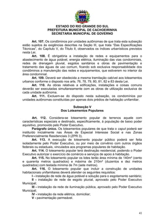 ESTADO DO RIO GRANDE DO SUL
PREFEITURA MUNICIPAL DE CACHOEIRINHA
SECRETARIA MUNICIPAL DE GOVERNO
Art. 107. Os condôminos por unidades autônomas de que trata esta subseção
estão sujeitos às exigências descritas na Seção III, que trata “Das Especificações
Técnicas”, do Capítulo V, do Título II, observados os índices urbanísticos previstos
nesta Lei.
Art. 108. É obrigatória a instalação de redes e equipamentos para o
abastecimento de água potável, energia elétrica, iluminação das vias condominiais,
redes de drenagem pluvial, esgotos sanitários e obras de pavimentação e
tratamento das águas de uso comum, ficando sob exclusiva responsabilidade dos
condôminos a manutenção das redes e equipamentos, que estiverem no interior da
área condominial.
Art. 109. Deverá ser obedecida a mesma tramitação cabível aos loteamentos
urbanos conforme o disposto nos arts. 76, 78, 79, 80, 81, 82 e 83 desta Lei.
Art. 110. As obras relativas a edificações, instalações e coisas comuns
deverão ser executadas simultaneamente com as obras de utilização exclusiva de
cada unidade autônoma.
Art. 111. Excluem-se do disposto nesta subseção, os condomínios por
unidades autônomas constituídas por apenas dois prédios de habitação unifamiliar.
Subseção V
Dos Loteamentos Populares
Art. 112. Considera-se loteamento popular de terrenos aquele com
características especiais e destinado, especificamente, à população de baixo poder
aquisitivo, promovido pelo Poder Executivo.
Parágrafo único. Os loteamentos populares de que trata o caput poderá ser
instituído inicialmente nas Áreas de Especial Interesse Social e nas Zonas
Preferencialmente Residenciais 3 (ZPR 3).
Art. 113. A execução de loteamento popular público poderá ser feita
isoladamente pelo Poder Executivo, ou por meio de convênio com outros órgãos
federais ou estaduais, vinculados aos programas populares de habitação.
Art. 114. O loteamento popular terá destinação residencial, podendo o Poder
Executivo autorizar o exercício de comércio e serviços de apoio à habitação.
Art. 115. No loteamento popular os lotes terão área mínima de 140m² (cento
e quarenta metros quadrados) e máxima de 210m² (duzentos e dez metros
quadrados) com testada mínima de 7m (sete metros).
Art. 116. O loteamento popular que incluir a construção de unidades
habitacionais unifamiliares deverá atender os seguintes requisitos:
I - instalação de rede de água potável e solução para o esgotamento sanitário;
II - instalação de rede de esgoto pluvial, aprovado pelo Poder Executivo
Municipal;
III - instalação da rede de iluminação pública, aprovado pelo Poder Executivo
Municipal;
IV - instalação da rede elétrica, domiciliar;
V - pavimentação permeável.
41
 