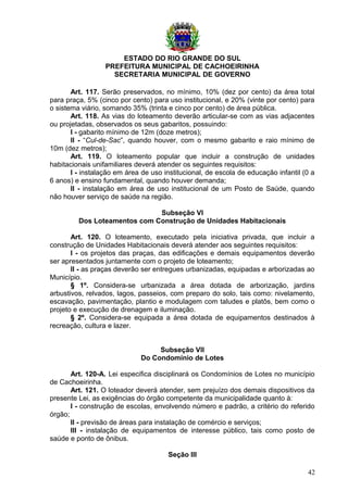 ESTADO DO RIO GRANDE DO SUL
PREFEITURA MUNICIPAL DE CACHOEIRINHA
SECRETARIA MUNICIPAL DE GOVERNO
Art. 117. Serão preservados, no mínimo, 10% (dez por cento) da área total
para praça, 5% (cinco por cento) para uso institucional, e 20% (vinte por cento) para
o sistema viário, somando 35% (trinta e cinco por cento) de área pública.
Art. 118. As vias do loteamento deverão articular-se com as vias adjacentes
ou projetadas, observados os seus gabaritos, possuindo:
I - gabarito mínimo de 12m (doze metros);
II - “Cul-de-Sac”, quando houver, com o mesmo gabarito e raio mínimo de
10m (dez metros);
Art. 119. O loteamento popular que incluir a construção de unidades
habitacionais unifamiliares deverá atender os seguintes requisitos:
I - instalação em área de uso institucional, de escola de educação infantil (0 a
6 anos) e ensino fundamental, quando houver demanda;
II - instalação em área de uso institucional de um Posto de Saúde, quando
não houver serviço de saúde na região.
Subseção VI
Dos Loteamentos com Construção de Unidades Habitacionais
Art. 120. O loteamento, executado pela iniciativa privada, que incluir a
construção de Unidades Habitacionais deverá atender aos seguintes requisitos:
I - os projetos das praças, das edificações e demais equipamentos deverão
ser apresentados juntamente com o projeto de loteamento;
II - as praças deverão ser entregues urbanizadas, equipadas e arborizadas ao
Município.
§ 1º. Considera-se urbanizada a área dotada de arborização, jardins
arbustivos, relvados, lagos, passeios, com preparo do solo, tais como: nivelamento,
escavação, pavimentação, plantio e modulagem com taludes e platôs, bem como o
projeto e execução de drenagem e iluminação.
§ 2º. Considera-se equipada a área dotada de equipamentos destinados à
recreação, cultura e lazer.
Subseção VII
Do Condomínio de Lotes
Art. 120-A. Lei especifica disciplinará os Condomínios de Lotes no município
de Cachoeirinha.
Art. 121. O loteador deverá atender, sem prejuízo dos demais dispositivos da
presente Lei, as exigências do órgão competente da municipalidade quanto à:
I - construção de escolas, envolvendo número e padrão, a critério do referido
órgão;
II - previsão de áreas para instalação de comércio e serviços;
III - instalação de equipamentos de interesse público, tais como posto de
saúde e ponto de ônibus.
Seção III
42
 