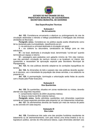 ESTADO DO RIO GRANDE DO SUL
PREFEITURA MUNICIPAL DE CACHOEIRINHA
SECRETARIA MUNICIPAL DE GOVERNO
Das Especificações Técnicas
Subseção I
Do Arruamento
Art. 122. Considera-se arruamento a abertura ou prolongamento de vias de
circulação destinadas a trânsito e tráfego possibilitando a interligação das diversas
atividades do Município.
Parágrafo único. Considera-se via pública aquela aceita oficialmente como
tal ou declarada pela municipalidade, classificando-se em:
I - via estrutural ou principal destinada à circulação em geral;
II - via coletora ou secundária, canalizadora de tráfego para as vias
estruturais;
III - via local, destinada à circulação local, denominada “cul-de-sac” quando
terminada por espaço e retorno.
IV - passagens para pedestres com gabarito mínimo de 10m (dez metros),
que não permitem circulação de nenhum veículo e se localizam no interior dos
quarteirões e necessitam de aprovação especial pela Secretaria Municipal de
Planejamento.
Art. 123. As vias públicas deverão adaptar-se às condições topográficas do
terreno.
Art. 124. As dimensões do leito e passeio das vias públicas deverão ajustar-
se à natureza, uso e densidade da população das áreas servidas, e ao estatuído na
presente Lei.
Art. 125. A pavimentação, iluminação e arborização serão feitas de acordo
com o fixado pelo Poder Executivo.
Subseção II
Dos Quarteirões
Art. 126. Os quarteirões, situados em zonas residenciais ou mistas, deverão
atender aos seguintes requisitos:
I - comprimento máximo de 200m (duzentos metros);
II - largura máxima de 80m (oitenta metros).
Parágrafo único. Serão admitidos quarteirões com dimensões superiores
somente em áreas especiais previstas pela presente Lei, em loteamentos industriais.
Art. 127. Os alinhamentos deverão ser fixados por meio de marcos de pedra
ou de concreto em cada esquina.
Subseção III
Dos Lotes
Art. 128. Considera-se lote cada uma das porções fundiárias resultantes de
loteamento ou de desmembramento, com pelo menos uma divisa lindeira à via ou
logradouro público, servido de infra-estrutura básica, cujas dimensões atendam aos
43
 