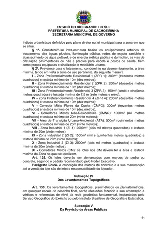 ESTADO DO RIO GRANDE DO SUL
PREFEITURA MUNICIPAL DE CACHOEIRINHA
SECRETARIA MUNICIPAL DE GOVERNO
índices urbanísticos definidos pelo plano diretor ou lei municipal para a zona em que
se situe.
§ 1º. Consideram-se infra-estrutura básica os equipamentos urbanos de
escoamento das águas pluviais, iluminação pública, redes de esgoto sanitário e
abastecimento de água potável, e de energia elétrica pública e domiciliar, as vias de
circulação pavimentadas ou não e prédios para escola e postos de saúde, bem
como praças equipadas e sinalização e mobiliário urbano.
§ 2º. Prevalece para o loteamento, condomínio ou desmembramento, a área
mínima, tendo em vista a zona de uso pertinente, da seguinte maneira:
I - Zona Preferencialmente Residencial 1 (ZPR 1): 300m² (trezentos metros
quadrados) e testada mínima de 10m (dez metros);
II - Zona Preferencialmente Residencial 2 (ZPR 2): 200m² (duzentos metros
quadrados) e testada mínima de 10m (dez metros);
III - Zona Preferencialmente Residencial 3 (ZPR 3): 150m² (cento e cinqüenta
metros quadrados) e testada mínima de 7,5 m (sete metros e meio);
IV - Zona Preferencialmente Residencial 4 (ZPR 4): 200m² (duzentos metros
quadrados) e testada mínima de 10m (dez metros);
V - Corredor Misto Flores da Cunha (CMFC): 300m² (trezentos metros
quadrados) e testada mínima de 10m (dez metros);
VI - Corredores Mistos Não-Residenciais (CMNR): 1000m² (mil metros
quadrados) e testada mínima de 20m (vinte metros);
VII - Área de Transição Urbano-Ambiental (ATA): 500m² (quinhentos metros
quadrados) e testada mínima de 20m (vinte metros);
VIII - Zona Industrial 1 (ZI 1): 2000m² (dois mil metros quadrados) e testada
mínima de 20m (vinte metros);
IX - Zona Industrial 2 (ZI 2): 1500m² (mil e quinhentos metros quadrados) e
testada mínima de 20m (vinte metros);
X - Zona Industrial 3 (ZI 3): 2000m² (dois mil metros quadrados) e testada
mínima de 20m (vinte metros);
XI - Corredores Mistos (CM): os lotes nos CM devem ter a área e testada
mínima da Zona na qual se localizam.
Art. 129. Os lotes deverão ser demarcados com marcos de pedra ou
concreto, segundo o padrão recomendado pelo Poder Executivo.
Parágrafo único. A colocação dos marcos de concreto e a sua manutenção
até a venda do lote são de inteira responsabilidade do loteador.
Subseção IV
Dos Levantamentos Topográficos
Art. 130. Os levantamentos topográficos, planimétricos ou planialtimétricos,
em qualquer escala de desenho final, serão efetuados fazendo a sua amarração a
vértices e referencias de nível da rede geodésica fundamental, implantados pelo
Serviço Geográfico do Exército ou pelo Instituto Brasileiro de Geografia e Estatística.
Subseção V
Da Previsão de Áreas Públicas
44
 