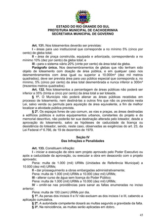 ESTADO DO RIO GRANDE DO SUL
PREFEITURA MUNICIPAL DE CACHOEIRINHA
SECRETARIA MUNICIPAL DE GOVERNO
Art. 131. Nos loteamentos deverão ser previstas:
I - áreas para uso institucional que corresponde a no mínimo 5% (cinco por
cento) de gleba total;
II - área de praça construída, equipada e arborizada, correspondendo a no
mínimo 10% (dez por cento) da gleba total; e
III - para o sistema viário 20% (vinte por cento) da área total da gleba.
Parágrafo único. Nos desmembramentos de glebas que não tenham sido
objeto de loteamento com doação de área pública, e em qualquer caso nos
desmembramentos com área igual ou superior a 10.000m² (dez mil metros
quadrados), deve ser prevista área para uso público especial que corresponda a, no
mínimo, 5% (cinco por cento) da área total desmembrada e nunca inferior a 300m²
(trezentos metros quadrados).
Art. 132. Nos loteamentos a percentagem de áreas públicas não poderá ser
inferior a 35% (trinta e cinco por cento) da área total a ser loteada.
§ 1º. O Município não poderá alienar as áreas públicas recebidas em
processo de loteamento, nem destiná-las a outros fins que não os previstos nesta
Lei, salvo venda ou permuta para aquisição de área equivalente, a fim de melhor
localizar a atividade pública prevista.
§ 2º. Os espaços livres de uso comum, as vias e praças, as áreas destinadas
a edifícios públicos e outros equipamentos urbanos, constantes do projeto e do
memorial descritivo, não poderão ter sua destinação alterada pelo loteador, desde a
aprovação do loteamento, salvo as hipóteses de caducidade da licença ou
desistência do loteador, sendo, neste caso, observadas as exigências do art. 23, da
Lei Federal nº 6.766, de 19 de dezembro de 1979.
Seção IV
Das Infrações e Penalidades
Art. 133. Constituem infração:
I - iniciar a execução de obra sem projeto aprovado pelo Poder Executivo ou
após a caducidade da aprovação, ou executar a obra em desacordo com o projeto
aprovado;
Pena: multa de 1.000 (mil) URMs (Unidades de Referência Municipal) a
10.000 (dez mil) URMs;
II - dar prosseguimento a obras embargadas administrativamente;
Pena: multa de 1.000 (mil) URMs a 10.000 (dez mil) URMs;
III - alterar curso de água sem licença do Poder Público;
Pena: multa de 1.000 (mil) URMs a 10.000 (dez mil) URMs;
IV - omitir-se nas providências para sanar as faltas enumeradas no inciso
anterior;
Pena: multa de 100 (cem) URMs por dia.
§ 1º. As penas dos incisos II e IV não excluem as dos incisos I e III, cabendo a
aplicação cumulativa.
§ 2º. A autoridade competente dosará as multas segundo a gravidade da falta.
§ 3º. Na reincidência, as multas serão aplicadas em dobro.
45
 