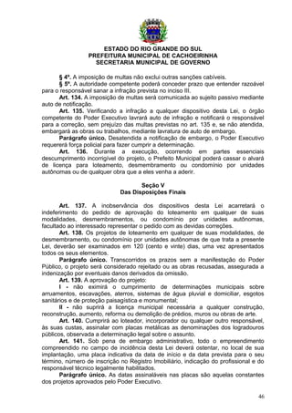 ESTADO DO RIO GRANDE DO SUL
PREFEITURA MUNICIPAL DE CACHOEIRINHA
SECRETARIA MUNICIPAL DE GOVERNO
§ 4º. A imposição de multas não exclui outras sanções cabíveis.
§ 5º. A autoridade competente poderá conceder prazo que entender razoável
para o responsável sanar a infração prevista no inciso III.
Art. 134. A imposição de multas será comunicada ao sujeito passivo mediante
auto de notificação.
Art. 135. Verificando a infração a qualquer dispositivo desta Lei, o órgão
competente do Poder Executivo lavrará auto de infração e notificará o responsável
para a correção, sem prejuízo das multas previstas no art. 135 e, se não atendida,
embargará as obras ou trabalhos, mediante lavratura de auto de embargo.
Parágrafo único. Desatendida a notificação de embargo, o Poder Executivo
requererá força policial para fazer cumprir a determinação.
Art. 136. Durante a execução, ocorrendo em partes essenciais
descumprimento incorrigível do projeto, o Prefeito Municipal poderá cassar o alvará
de licença para loteamento, desmembramento ou condomínio por unidades
autônomas ou de qualquer obra que a eles venha a aderir.
Seção V
Das Disposições Finais
Art. 137. A inobservância dos dispositivos desta Lei acarretará o
indeferimento do pedido de aprovação do loteamento em qualquer de suas
modalidades, desmembramentos, ou condomínio por unidades autônomas,
facultado ao interessado representar o pedido com as devidas correções.
Art. 138. Os projetos de loteamento em qualquer de suas modalidades, de
desmembramento, ou condomínio por unidades autônomas de que trata a presente
Lei, deverão ser examinados em 120 (cento e vinte) dias, uma vez apresentados
todos os seus elementos.
Parágrafo único. Transcorridos os prazos sem a manifestação do Poder
Público, o projeto será considerado rejeitado ou as obras recusadas, assegurada a
indenização por eventuais danos derivados da omissão.
Art. 139. A aprovação do projeto:
I - não eximirá o cumprimento de determinações municipais sobre
arruamentos, escavações, aterros, sistemas de água pluvial e domiciliar, esgotos
sanitários e de proteção paisagística e monumental;
II - não suprirá a licença municipal necessária a qualquer construção,
reconstrução, aumento, reforma ou demolição de prédios, muros ou obras de arte.
Art. 140. Cumprirá ao loteador, incorporador ou qualquer outro responsável,
às suas custas, assinalar com placas metálicas as denominações dos logradouros
públicos, observada a determinação legal sobre o assunto.
Art. 141. Sob pena de embargo administrativo, todo o empreendimento
compreendido no campo de incidência desta Lei deverá ostentar, no local de sua
implantação, uma placa indicativa da data de início e da data prevista para o seu
término, número de inscrição no Registro Imobiliário, indicação do profissional e do
responsável técnico legalmente habilitados.
Parágrafo único. As datas assinaláveis nas placas são aquelas constantes
dos projetos aprovados pelo Poder Executivo.
46
 