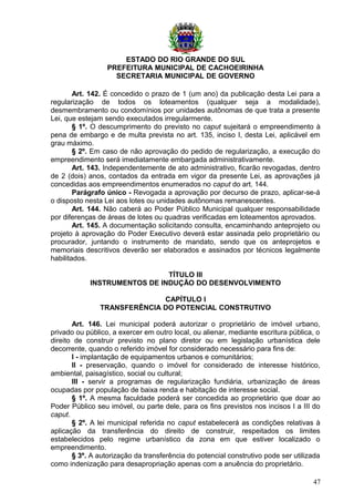 ESTADO DO RIO GRANDE DO SUL
PREFEITURA MUNICIPAL DE CACHOEIRINHA
SECRETARIA MUNICIPAL DE GOVERNO
Art. 142. É concedido o prazo de 1 (um ano) da publicação desta Lei para a
regularização de todos os loteamentos (qualquer seja a modalidade),
desmembramento ou condomínios por unidades autônomas de que trata a presente
Lei, que estejam sendo executados irregularmente.
§ 1º. O descumprimento do previsto no caput sujeitará o empreendimento à
pena de embargo e de multa prevista no art. 135, inciso I, desta Lei, aplicável em
grau máximo.
§ 2º. Em caso de não aprovação do pedido de regularização, a execução do
empreendimento será imediatamente embargada administrativamente.
Art. 143. Independentemente de ato administrativo, ficarão revogadas, dentro
de 2 (dois) anos, contados da entrada em vigor da presente Lei, as aprovações já
concedidas aos empreendimentos enumerados no caput do art. 144.
Parágrafo único - Revogada a aprovação por decurso de prazo, aplicar-se-á
o disposto nesta Lei aos lotes ou unidades autônomas remanescentes.
Art. 144. Não caberá ao Poder Público Municipal qualquer responsabilidade
por diferenças de áreas de lotes ou quadras verificadas em loteamentos aprovados.
Art. 145. A documentação solicitando consulta, encaminhando anteprojeto ou
projeto à aprovação do Poder Executivo deverá estar assinada pelo proprietário ou
procurador, juntando o instrumento de mandato, sendo que os anteprojetos e
memoriais descritivos deverão ser elaborados e assinados por técnicos legalmente
habilitados.
TÍTULO III
INSTRUMENTOS DE INDUÇÃO DO DESENVOLVIMENTO
CAPÍTULO I
TRANSFERÊNCIA DO POTENCIAL CONSTRUTIVO
Art. 146. Lei municipal poderá autorizar o proprietário de imóvel urbano,
privado ou público, a exercer em outro local, ou alienar, mediante escritura pública, o
direito de construir previsto no plano diretor ou em legislação urbanística dele
decorrente, quando o referido imóvel for considerado necessário para fins de:
I - implantação de equipamentos urbanos e comunitários;
II - preservação, quando o imóvel for considerado de interesse histórico,
ambiental, paisagístico, social ou cultural;
III - servir a programas de regularização fundiária, urbanização de áreas
ocupadas por população de baixa renda e habitação de interesse social.
§ 1º. A mesma faculdade poderá ser concedida ao proprietário que doar ao
Poder Público seu imóvel, ou parte dele, para os fins previstos nos incisos I a III do
caput.
§ 2º. A lei municipal referida no caput estabelecerá as condições relativas à
aplicação da transferência do direito de construir, respeitados os limites
estabelecidos pelo regime urbanístico da zona em que estiver localizado o
empreendimento.
§ 3º. A autorização da transferência do potencial construtivo pode ser utilizada
como indenização para desapropriação apenas com a anuência do proprietário.
47
 