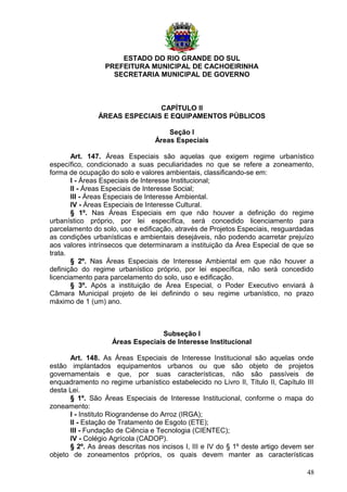 ESTADO DO RIO GRANDE DO SUL
PREFEITURA MUNICIPAL DE CACHOEIRINHA
SECRETARIA MUNICIPAL DE GOVERNO
CAPÍTULO II
ÁREAS ESPECIAIS E EQUIPAMENTOS PÚBLICOS
Seção I
Áreas Especiais
Art. 147. Áreas Especiais são aquelas que exigem regime urbanístico
específico, condicionado a suas peculiaridades no que se refere a zoneamento,
forma de ocupação do solo e valores ambientais, classificando-se em:
I - Áreas Especiais de Interesse Institucional;
II - Áreas Especiais de Interesse Social;
III - Áreas Especiais de Interesse Ambiental.
IV - Áreas Especiais de Interesse Cultural.
§ 1º. Nas Áreas Especiais em que não houver a definição do regime
urbanístico próprio, por lei específica, será concedido licenciamento para
parcelamento do solo, uso e edificação, através de Projetos Especiais, resguardadas
as condições urbanísticas e ambientais desejáveis, não podendo acarretar prejuízo
aos valores intrínsecos que determinaram a instituição da Área Especial de que se
trata.
§ 2º. Nas Áreas Especiais de Interesse Ambiental em que não houver a
definição do regime urbanístico próprio, por lei específica, não será concedido
licenciamento para parcelamento do solo, uso e edificação.
§ 3º. Após a instituição de Área Especial, o Poder Executivo enviará à
Câmara Municipal projeto de lei definindo o seu regime urbanístico, no prazo
máximo de 1 (um) ano.
Subseção I
Áreas Especiais de Interesse Institucional
Art. 148. As Áreas Especiais de Interesse Institucional são aquelas onde
estão implantados equipamentos urbanos ou que são objeto de projetos
governamentais e que, por suas características, não são passíveis de
enquadramento no regime urbanístico estabelecido no Livro II, Título II, Capítulo III
desta Lei.
§ 1º. São Áreas Especiais de Interesse Institucional, conforme o mapa do
zoneamento:
I - Instituto Riograndense do Arroz (IRGA);
II - Estação de Tratamento de Esgoto (ETE);
III - Fundação de Ciência e Tecnologia (CIENTEC);
IV - Colégio Agrícola (CADOP).
§ 2º. As áreas descritas nos incisos I, III e IV do § 1º deste artigo devem ser
objeto de zoneamentos próprios, os quais devem manter as características
48
 