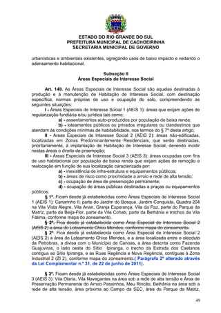ESTADO DO RIO GRANDE DO SUL
PREFEITURA MUNICIPAL DE CACHOEIRINHA
SECRETARIA MUNICIPAL DE GOVERNO
urbanísticas e ambientais existentes, agregando usos de baixo impacto e vedando o
adensamento habitacional.
Subseção II
Áreas Especiais de Interesse Social
Art. 149. As Áreas Especiais de Interesse Social são aquelas destinadas à
produção e à manutenção de Habitação de Interesse Social, com destinação
específica, normas próprias de uso e ocupação do solo, compreendendo as
seguintes situações:
I - Áreas Especiais de Interesse Social 1 (AEIS 1): áreas que exijam ações de
regularização fundiária e/ou jurídica tais como:
a) - assentamentos auto-produzidos por população de baixa renda;
b) - loteamentos públicos ou privados irregulares ou clandestinos que
atendam às condições mínimas de habitabilidade, nos termos do § 7º deste artigo;
II - Áreas Especiais de Interesse Social 2 (AEIS 2): áreas não-edificadas,
localizadas em Zonas Predominantemente Residenciais, que serão destinadas,
prioritariamente, à implantação de Habitação de Interesse Social, devendo incidir
nestas áreas o direito de preempção;
III - Áreas Especiais de Interesse Social 3 (AEIS 3): áreas ocupadas com fins
de uso habitacional por população de baixa renda que exijam ações de remoção e
realocação em função de sua localização caracterizada por:
a) - inexistência de infra-estrutura e equipamentos públicos;
b) - áreas de risco como proximidade a arroio e rede de alta tensão;
c) - ocupação de área de preservação permanente;
d) - ocupação de áreas públicas destinadas a praças ou equipamentos
públicos.
§ 1º. Ficam desde já estabelecidas como Áreas Especiais de Interesse Social
1 (AEIS 1): Canarinho II, parte do Jardim do Bosque, Jardim Conquista, Quadra 204
na Vila Vista Alegre, Vila Anair, Granja Esperança, Vila da Paz, parte do Parque da
Matriz, parte da Beija-Flor, parte da Vila Cohab, parte da Bethânia e trechos da Vila
Fátima, conforme mapa do zoneamento.
§ 2º. Fica desde já estabelecida como Área Especial de Interesse Social 2
(AEIS 2) a área do Loteamento Chico Mendes, conforme mapa do zoneamento.
§ 2º. Fica desde já estabelecida como Área Especial de Interesse Social 2
(AEIS 2) a área do Loteamento Chico Mendes, e a área localizada entre o oleoduto
da Petrobras, a divisa com o Município de Canoas, a área descrita como Fazenda
Guajuviras, o lado oeste do Sítio Ipiranga, o trecho da Estrada dos Caetanos
contígua ao Sitio Ipiranga, e as Ruas Regência e Nova Regência, contíguas à Zona
Industrial 2 (ZI 2), conforme mapa do zoneamento.( Parágrafo 2º alterado através
da Lei Complementar n.º 31, de 22 de junho de 2011).
§ 3º. Ficam desde já estabelecidas como Áreas Especiais de Interesse Social
3 (AEIS 3): Vila Olaria, Vila Navegantes na área sob a rede de alta tensão e Área de
Preservação Permanente do Arroio Passinhos, Meu Rincão, Bethânia na área sob a
rede de alta tensão, área próxima ao Campo da SEC, área do Parque da Matriz,
49
 