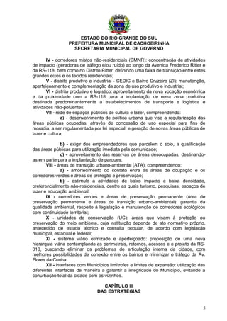 ESTADO DO RIO GRANDE DO SUL
PREFEITURA MUNICIPAL DE CACHOEIRINHA
SECRETARIA MUNICIPAL DE GOVERNO
IV - corredores mistos não-residenciais (CMNR): concentração de atividades
de impacto (geradoras de tráfego e/ou ruído) ao longo da Avenida Frederico Ritter e
da RS-118, bem como no Distrito Ritter, definindo uma faixa de transição entre estes
grandes eixos e os tecidos residenciais;
V - distrito produtivo e industrial - CEDIC e Bairro Cruzeiro (ZI): manutenção,
aperfeiçoamento e complementação da zona de uso produtivo e industrial;
VI - distrito produtivo e logístico: aproveitamento da nova vocação econômica
e da proximidade com a RS-118 para a implantação de nova zona produtiva
destinada predominantemente a estabelecimentos de transporte e logística e
atividades não-poluentes;
VII - rede de espaços públicos de cultura e lazer, compreendendo:
a) - desenvolvimento de política urbana que vise a regularização das
áreas públicas ocupadas, através de concessão de uso especial para fins de
moradia, a ser regulamentada por lei especial, e geração de novas áreas públicas de
lazer e cultura;
b) - exigir dos empreendedores que parcelem o solo, a qualificação
das áreas públicas para utilização imediata pela comunidade;
c) - aproveitamento das reservas de áreas desocupadas, destinando-
as em parte para a implantação de parques;
VIII - áreas de transição urbano-ambiental (ATA), compreendendo:
a) - amortecimento do contato entre ás áreas de ocupação e os
corredores verdes e áreas de proteção e preservação;
b) - estímulo a atividades de baixo impacto e baixa densidade,
preferencialmente não-residenciais, dentre as quais turismo, pesquisas, espaços de
lazer e educação ambiental;
IX - corredores verdes e áreas de preservação permanente (área de
preservação permanente e áreas de transição urbano-ambiental): garantia da
qualidade ambiental, respeito à legislação e manutenção de corredores ecológicos
com continuidade territorial;
X - unidades de conservação (UC): áreas que visam à proteção ou
preservação do meio ambiente, cuja instituição depende de ato normativo próprio,
antecedido de estudo técnico e consulta popular, de acordo com legislação
municipal, estadual e federal;
XI - sistema viário otimizado e aperfeiçoado: proposição de uma nova
hierarquia viária contemplando as perimetrais, retornos, acessos e o projeto da RS-
010, buscando eliminar os problemas de articulação interna da cidade, com
melhores possibilidades de conexão entre os bairros e minimizar o tráfego da Av.
Flores da Cunha;
XII - interfaces com Municípios limítrofes e limites de expansão: utilização das
diferentes interfaces de maneira a garantir a integridade do Município, evitando a
conurbação total da cidade com os vizinhos.
CAPÍTULO III
DAS ESTRATÉGIAS
5
 