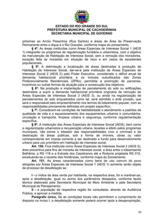 ESTADO DO RIO GRANDE DO SUL
PREFEITURA MUNICIPAL DE CACHOEIRINHA
SECRETARIA MUNICIPAL DE GOVERNO
próximas ao Arroio Passinhos (Rua Santos) e áreas de Área de Preservação
Permanente entre o dique e o Rio Gravataí, conforme mapa do zoneamento.
§ 4º. As áreas instituídas como Áreas Especiais de Interesse Social 1 (AEIS
1) integrarão os programas de regularização fundiária e urbanística, com o objetivo
da manutenção de Habitação de Interesse Social, sem a remoção dos moradores,
exceção feita às moradias em situação de risco e em casos de excedentes
populacionais.
§ 5º. A delimitação e localização de áreas destinadas à produção de
Habitação de Interesse Social, dar-se-á pela instituição de Áreas Especiais de
Interesse Social 2 (AEIS 2) pelo Poder Executivo, considerado o déficit anual da
demanda habitacional prioritária e os imóveis subutilizados das Zonas
Preferencialmente Residenciais (ZPRs), permitida a promoção de parcerias,
incentivos ou outras formas de atuação para a consecução dos objetivos.
§ 6º. Na produção e implantação de parcelamento do solo ou edificações
destinados a suprir a demanda habitacional prioritária originária de remoção de
Áreas Especiais de Interesse Social 3 (AEIS 3), ou ainda na regularização de
parcelamentos do solo enquadrados como tal, será admitido o ente privado, que
será o responsável pelo empreendimento nos termos do loteamento popular, com as
responsabilidades previamente definidas em projeto específico.
§ 7º. Consideram-se condições de habitabilidade o atendimento a padrões de
qualidade de vida e o equacionamento dos equipamentos urbanos e comunitários,
circulação e transporte, limpeza urbana e segurança, conforme regulamentação
específica.
§ 8º. A instituição das Áreas Especiais de Interesse Social (AEIS), bem como
a regularização urbanística e recuperação urbana, levadas a efeito pelos programas
municipais, não exime o loteador das responsabilidades civis e criminais e da
destinação de áreas públicas, sob a forma de imóveis, obras ou valor
correspondente em moeda corrente a ser destinado a fundo para desenvolvimento
urbano para uso prioritário em habitação de interesse social.
Art. 150. Fica instituída como Áreas Especiais de Interesse Social 2 (AEIS 2),
área preventiva para fins de moradia de interesse social, a área entre o loteamaento
Bethânia, a RS 118 e a Estrada dos Capistranos até a Rodovia projetada RS 010,
excetuando-se o recanto das Hortênsias, conforme mapa do Zoneamento.
Art. 151. As áreas caracterizadas como bens de uso comum do povo
atingidas por Áreas Especiais de Interesse Social 1 (AEIS 1) somente serão objeto
de processo de desafetação se:
I - o índice de área verde por habitante, na respectiva área, for e mantiver-se,
após a desafetação, igual ou acima dos parâmetros desejados, conforme laudo
técnico elaborado pela Secretaria Municipal de Meio Ambiente e pela Secretaria
Municipal de Planejamento;
II - a população da respectiva região for consultada, através de Audiência
Pública, e aprovar a medida.
Parágrafo único. Se as condições locais não permitirem o cumprimento do
disposto no inciso I, a desafetação somente poderá ocorrer após a desapropriação,
50
 
