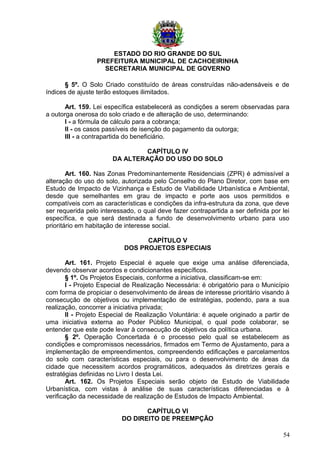 ESTADO DO RIO GRANDE DO SUL
PREFEITURA MUNICIPAL DE CACHOEIRINHA
SECRETARIA MUNICIPAL DE GOVERNO
§ 5º. O Solo Criado constituído de áreas construídas não-adensáveis e de
índices de ajuste terão estoques ilimitados.
Art. 159. Lei específica estabelecerá as condições a serem observadas para
a outorga onerosa do solo criado e de alteração de uso, determinando:
I - a fórmula de cálculo para a cobrança;
II - os casos passíveis de isenção do pagamento da outorga;
III - a contrapartida do beneficiário.
CAPÍTULO IV
DA ALTERAÇÃO DO USO DO SOLO
Art. 160. Nas Zonas Predominantemente Residenciais (ZPR) é admissível a
alteração do uso do solo, autorizada pelo Conselho do Plano Diretor, com base em
Estudo de Impacto de Vizinhança e Estudo de Viabilidade Urbanística e Ambiental,
desde que semelhantes em grau de impacto e porte aos usos permitidos e
compatíveis com as características e condições da infra-estrutura da zona, que deve
ser requerida pelo interessado, o qual deve fazer contrapartida a ser definida por lei
específica, e que será destinada a fundo de desenvolvimento urbano para uso
prioritário em habitação de interesse social.
CAPÍTULO V
DOS PROJETOS ESPECIAIS
Art. 161. Projeto Especial é aquele que exige uma análise diferenciada,
devendo observar acordos e condicionantes específicos.
§ 1º. Os Projetos Especiais, conforme a iniciativa, classificam-se em:
I - Projeto Especial de Realização Necessária: é obrigatório para o Município
com forma de propiciar o desenvolvimento de áreas de interesse prioritário visando à
consecução de objetivos ou implementação de estratégias, podendo, para a sua
realização, concorrer a iniciativa privada;
II - Projeto Especial de Realização Voluntária: é aquele originado a partir de
uma iniciativa externa ao Poder Público Municipal, o qual pode colaborar, se
entender que este pode levar à consecução de objetivos da política urbana.
§ 2º. Operação Concertada é o processo pelo qual se estabelecem as
condições e compromissos necessários, firmados em Termo de Ajustamento, para a
implementação de empreendimentos, compreendendo edificações e parcelamentos
do solo com características especiais, ou para o desenvolvimento de áreas da
cidade que necessitem acordos programáticos, adequados às diretrizes gerais e
estratégias definidas no Livro I desta Lei.
Art. 162. Os Projetos Especiais serão objeto de Estudo de Viabilidade
Urbanística, com vistas à análise de suas características diferenciadas e à
verificação da necessidade de realização de Estudos de Impacto Ambiental.
CAPÍTULO VI
DO DIREITO DE PREEMPÇÃO
54
 