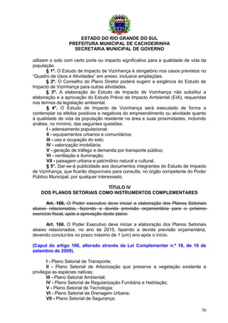ESTADO DO RIO GRANDE DO SUL
PREFEITURA MUNICIPAL DE CACHOEIRINHA
SECRETARIA MUNICIPAL DE GOVERNO
utilizem o solo com certo porte ou impacto significativo para a qualidade de vida da
população.
§ 1º. O Estudo de Impacto de Vizinhança é obrigatório nos casos previstos no
“Quadro de Usos e Atividades” em anexo, inclusive ampliações.
§ 2º. O Conselho do Plano Diretor poderá sugerir a exigência do Estudo de
Impacto de Vizinhança para outras atividades.
§ 3º. A elaboração do Estudo de Impacto de Vizinhança não substitui a
elaboração e a aprovação do Estudo Prévio de Impacto Ambiental (EIA), requeridas
nos termos da legislação ambiental.
§ 4°. O Estudo de Impacto de Vizinhança será executado de forma a
contemplar os efeitos positivos e negativos do empreendimento ou atividade quanto
à qualidade de vida da população residente na área e suas proximidades, incluindo
análise, no mínimo, das seguintes questões:
I - adensamento populacional;
II - equipamentos urbanos e comunitários;
III - uso e ocupação do solo;
IV - valorização imobiliária;
V - geração de tráfego e demanda por transporte público;
VI - ventilação e iluminação;
VII - paisagem urbana e patrimônio natural e cultural.
§ 5°. Dar-se-á publicidade aos documentos integrantes do Estudo de Impacto
de Vizinhança, que ficarão disponíveis para consulta, no órgão competente do Poder
Público Municipal, por qualquer interessado.
TÍTULO IV
DOS PLANOS SETORIAIS COMO INSTRUMENTOS COMPLEMENTARES
Art. 166. O Poder executivo deve iniciar a elaboração dos Planos Setoriais
abaixo relacionados, fazendo a devida previsão orçamentária para o próximo
exercício fiscal, após a aprovação deste plano:
Art. 166. O Poder Executivo deve iniciar a elaboração dos Planos Setoriais
abaixo relacionados, no ano de 2010, fazendo a devida previsão orçamentária,
devendo concluí-los no prazo máximo de 1 (um) ano após o início.
(Caput do artigo 166, alterado através da Lei Complementar n.º 18, de 16 de
setembro de 2009).
I - Plano Setorial de Transporte;
II - Plano Setorial de Arborização que preserve a vegetação existente e
privilegia as espécies nativas;
III - Plano Setorial Ambiental;
IV - Plano Setorial de Regularização Fundiária e Habitação;
V - Plano Setorial de Tecnologia;
VI - Plano Setorial de Drenagem Urbana;
VII - Plano Setorial de Segurança;
56
 