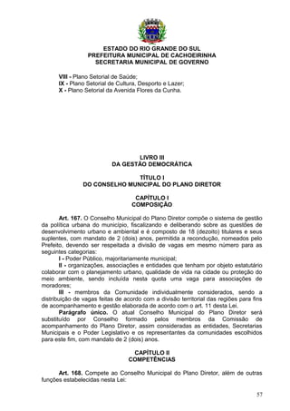 ESTADO DO RIO GRANDE DO SUL
PREFEITURA MUNICIPAL DE CACHOEIRINHA
SECRETARIA MUNICIPAL DE GOVERNO
VIII - Plano Setorial de Saúde;
IX - Plano Setorial de Cultura, Desporto e Lazer;
X - Plano Setorial da Avenida Flores da Cunha.
LIVRO III
DA GESTÃO DEMOCRÁTICA
TÍTULO I
DO CONSELHO MUNICIPAL DO PLANO DIRETOR
CAPÍTULO I
COMPOSIÇÃO
Art. 167. O Conselho Municipal do Plano Diretor compõe o sistema de gestão
da política urbana do município, fiscalizando e deliberando sobre as questões de
desenvolvimento urbano e ambiental e é composto de 18 (dezoito) titulares e seus
suplentes, com mandato de 2 (dois) anos, permitida a recondução, nomeados pelo
Prefeito, devendo ser respeitada a divisão de vagas em mesmo número para as
seguintes categorias:
I - Poder Público, majoritariamente municipal;
II - organizações, associações e entidades que tenham por objeto estatutário
colaborar com o planejamento urbano, qualidade de vida na cidade ou proteção do
meio ambiente, sendo incluída nesta quota uma vaga para associações de
moradores;
III - membros da Comunidade individualmente considerados, sendo a
distribuição de vagas feitas de acordo com a divisão territorial das regiões para fins
de acompanhamento e gestão elaborada de acordo com o art. 11 desta Lei.
Parágrafo único. O atual Conselho Municipal do Plano Diretor será
substituído por Conselho formado pelos membros da Comissão de
acompanhamento do Plano Diretor, assim consideradas as entidades, Secretarias
Municipais e o Poder Legislativo e os representantes da comunidades escolhidos
para este fim, com mandato de 2 (dois) anos.
CAPÍTULO II
COMPETÊNCIAS
Art. 168. Compete ao Conselho Municipal do Plano Diretor, além de outras
funções estabelecidas nesta Lei:
57
 
