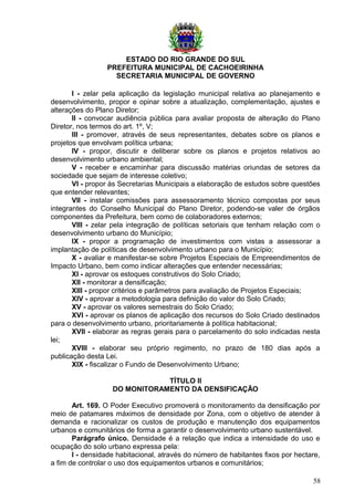 ESTADO DO RIO GRANDE DO SUL
PREFEITURA MUNICIPAL DE CACHOEIRINHA
SECRETARIA MUNICIPAL DE GOVERNO
I - zelar pela aplicação da legislação municipal relativa ao planejamento e
desenvolvimento, propor e opinar sobre a atualização, complementação, ajustes e
alterações do Plano Diretor;
II - convocar audiência pública para avaliar proposta de alteração do Plano
Diretor, nos termos do art. 1º, V;
III - promover, através de seus representantes, debates sobre os planos e
projetos que envolvam política urbana;
IV - propor, discutir e deliberar sobre os planos e projetos relativos ao
desenvolvimento urbano ambiental;
V - receber e encaminhar para discussão matérias oriundas de setores da
sociedade que sejam de interesse coletivo;
VI - propor às Secretarias Municipais a elaboração de estudos sobre questões
que entender relevantes;
VII - instalar comissões para assessoramento técnico compostas por seus
integrantes do Conselho Municipal do Plano Diretor, podendo-se valer de órgãos
componentes da Prefeitura, bem como de colaboradores externos;
VIII - zelar pela integração de políticas setoriais que tenham relação com o
desenvolvimento urbano do Município;
IX - propor a programação de investimentos com vistas a assessorar a
implantação de políticas de desenvolvimento urbano para o Município;
X - avaliar e manifestar-se sobre Projetos Especiais de Empreendimentos de
Impacto Urbano, bem como indicar alterações que entender necessárias;
XI - aprovar os estoques construtivos do Solo Criado;
XII - monitorar a densificação;
XIII - propor critérios e parâmetros para avaliação de Projetos Especiais;
XIV - aprovar a metodologia para definição do valor do Solo Criado;
XV - aprovar os valores semestrais do Solo Criado;
XVI - aprovar os planos de aplicação dos recursos do Solo Criado destinados
para o desenvolvimento urbano, prioritariamente à política habitacional;
XVII - elaborar as regras gerais para o parcelamento do solo indicadas nesta
lei;
XVIII - elaborar seu próprio regimento, no prazo de 180 dias após a
publicação desta Lei.
XIX - fiscalizar o Fundo de Desenvolvimento Urbano;
TÍTULO II
DO MONITORAMENTO DA DENSIFICAÇÃO
Art. 169. O Poder Executivo promoverá o monitoramento da densificação por
meio de patamares máximos de densidade por Zona, com o objetivo de atender à
demanda e racionalizar os custos de produção e manutenção dos equipamentos
urbanos e comunitários de forma a garantir o desenvolvimento urbano sustentável.
Parágrafo único. Densidade é a relação que indica a intensidade do uso e
ocupação do solo urbano expressa pela:
I - densidade habitacional, através do número de habitantes fixos por hectare,
a fim de controlar o uso dos equipamentos urbanos e comunitários;
58
 