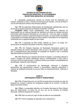 ESTADO DO RIO GRANDE DO SUL
PREFEITURA MUNICIPAL DE CACHOEIRINHA
SECRETARIA MUNICIPAL DE GOVERNO
II - densidade populacional, através do número total de habitantes por
hectare, residentes ou não, e número de economias por hectare, a fim de controlar o
uso da infra-estrutura urbana e dos serviços públicos.
Art. 170. Os patamares diferenciados de densificação estabelecidos para as
Zonas são propostos segundo as diretrizes do Modelo Territorial.
Parágrafo único. Ficam estabelecidos como patamares máximos de
densificação que os mesmos deverão ser definidos com base em estudos técnicos
promovidos pelo Executivo Municipal em um prazo de 1 (um) ano após a inclusão
desta despesa no próximo orçamento fiscal do município, os quais serão submetidos
à apreciação do Conselho Municipal do Plano Diretor e aprovados em lei específica
juntamente com a regulamentação do solo criado.
Art. 171. A aplicação do Solo Criado, definido no inciso I do artigo 161,
deverá partir de estoques calculados conforme o artigo anterior.
Art. 172. Em Projetos Especiais de Realização Necessária poderá ser
aplicado estoque de índices adensáveis maior do que o da respectiva Zona, desde
que o empreendimento seja precedido de avaliação de impacto e que o montante
seja descontado do estoque da mesma.
Art. 173. Sempre que o estoque das Zonas se esgotar, o Conselho colocará à
venda o estoque de índices adensáveis reserva, correspondente a 25% (vinte e
cinco por cento) do total apurado, e realizará estudos que avaliem a possibilidade de
densificação, indicando suas diretrizes.
Art. 174. O monitoramento da densificação observará a avaliação
permanente dos equipamentos urbanos e comunitários, segundo parâmetros e
critérios de qualidade ambiental no que se refere ao dimensionamento, carências e
tipologias.
LIVRO IV
DISPOSIÇÕES FINAIS E TRANSITÓRIAS
Art. 175. O Poder Executivo, em até 90 (noventa) dias da entrada em vigor da
presente lei, enviará à Câmara de Vereadores projeto de lei criando o Fundo de
Desenvolvimento Urbano.
Art. 175-A. A composição definitiva do Conselho Municipal do Plano Diretor
deve ser determinado, no prazo de um ano, por lei de iniciativa do Prefeito
Municipal, mediante proposta do Conselho.
Art. 176. Esta Lei entra em vigor 30 dias da data de sua publicação.
Art. 177. Ficam revogadas as seguintes Leis e dispositivos:
59
 