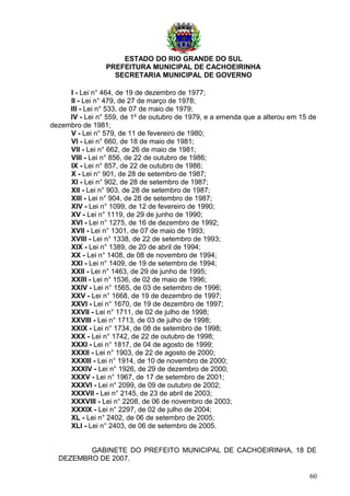 ESTADO DO RIO GRANDE DO SUL
PREFEITURA MUNICIPAL DE CACHOEIRINHA
SECRETARIA MUNICIPAL DE GOVERNO
I - Lei n° 464, de 19 de dezembro de 1977;
II - Lei n° 479, de 27 de março de 1978;
III - Lei n° 533, de 07 de maio de 1979;
IV - Lei n° 559, de 1º de outubro de 1979, e a emenda que a alterou em 15 de
dezembro de 1981;
V - Lei n° 579, de 11 de fevereiro de 1980;
VI - Lei n° 660, de 18 de maio de 1981;
VII - Lei n° 662, de 26 de maio de 1981;
VIII - Lei n° 856, de 22 de outubro de 1986;
IX - Lei n° 857, de 22 de outubro de 1986;
X - Lei n° 901, de 28 de setembro de 1987;
XI - Lei n° 902, de 28 de setembro de 1987;
XII - Lei n° 903, de 28 de setembro de 1987;
XIII - Lei n° 904, de 28 de setembro de 1987;
XIV - Lei n° 1099, de 12 de fevereiro de 1990;
XV - Lei n° 1119, de 29 de junho de 1990;
XVI - Lei n° 1275, de 16 de dezembro de 1992;
XVII - Lei n° 1301, de 07 de maio de 1993;
XVIII - Lei n° 1338, de 22 de setembro de 1993;
XIX - Lei n° 1389, de 20 de abril de 1994;
XX - Lei n° 1408, de 08 de novembro de 1994;
XXI - Lei n° 1409, de 19 de setembro de 1994;
XXII - Lei n° 1463, de 29 de junho de 1995;
XXIII - Lei n° 1536, de 02 de maio de 1996;
XXIV - Lei n° 1565, de 03 de setembro de 1996;
XXV - Lei n° 1668, de 19 de dezembro de 1997;
XXVI - Lei n° 1670, de 19 de dezembro de 1997;
XXVII - Lei n° 1711, de 02 de julho de 1998;
XXVIII - Lei n° 1713, de 03 de julho de 1998;
XXIX - Lei n° 1734, de 08 de setembro de 1998;
XXX - Lei n° 1742, de 22 de outubro de 1998;
XXXI - Lei n° 1817, de 04 de agosto de 1999;
XXXII - Lei n° 1903, de 22 de agosto de 2000;
XXXIII - Lei n° 1914, de 10 de novembro de 2000;
XXXIV - Lei n° 1926, de 29 de dezembro de 2000;
XXXV - Lei n° 1967, de 17 de setembro de 2001;
XXXVI - Lei n° 2099, de 09 de outubro de 2002;
XXXVII - Lei n° 2145, de 23 de abril de 2003;
XXXVIII - Lei n° 2208, de 06 de novembro de 2003;
XXXIX - Lei n° 2297, de 02 de julho de 2004;
XL - Lei n° 2402, de 06 de setembro de 2005;
XLI - Lei n° 2403, de 06 de setembro de 2005.
GABINETE DO PREFEITO MUNICIPAL DE CACHOEIRINHA, 18 DE
DEZEMBRO DE 2007.
60
 