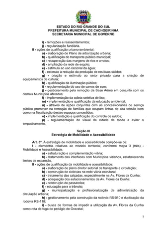 ESTADO DO RIO GRANDE DO SUL
PREFEITURA MUNICIPAL DE CACHOEIRINHA
SECRETARIA MUNICIPAL DE GOVERNO
i) - remoções e reassentamentos;
j) - regularização fundiária.
II - ações de qualificação urbano-ambiental:
a) - elaboração de Plano de arborização urbana;
b) - qualificação do transporte público municipal;
c) - recuperação das margens de rios e arroios;
d) - ampliação da rede de esgoto;
e) - estímulo ao uso racional da água;
f) - estímulo à redução da produção de resíduos sólidos;
g) - criação e estímulo ao setor privado para a criação de
equipamentos de cultura;
h) - qualificação da iluminação pública;
i) - regulamentação do uso de carros de som;
j) - gestionamento pela remoção da Base Aérea em conjunto com os
demais Municípios afetados;
l) - implementação da coleta seletiva de lixo;
m) - implementação e qualificação da educação ambiental;
n) - através de ações conjuntas com as concessionárias de serviço
público promover na remoção de famílias que ocupam linhas de alta tensão bem
como na fiscalização destes espaços concedidos;
o) - implementação e qualificação do controle de ruídos;
p) - regulamentação do visual da cidade de modo a evitar o
empachamento.
Seção III
Estratégia de Mobilidade e Acessibilidade
Art. 8º. A estratégia de mobilidade e acessibilidade compõe-se de:
I - elementos relativos ao modelo territorial, conforme mapa 3 (três) -
Mobilidade e Acessibilidade.
a) - estruturação e complementação viária;
b) - tratamento das interfaces com Municípios vizinhos, estabelecendo
limites de expansão.
II - ações de qualificação da mobilidade e acessibilidade:
a) - elaboração de plano diretor setorial de transporte e circulação;
b) - construção de ciclovias na rede viária estrutural;
c) - tratamento das calçadas, especialmente na Av. Flores da Cunha;
d) - adequação dos estacionamentos da Av. Flores da Cunha;
e) - construção de passarelas;
f) - educação para o trânsito;
g) - municipalização e profissionalização da administração da
circulação urbana;
h) - gestionamento pela construção da rodovia RS-010 e duplicação da
rodovia RS-118;
i) - busca de formas de impedir a utilização da Av. Flores da Cunha
como rota de fuga do pedágio de Gravataí;
7
 