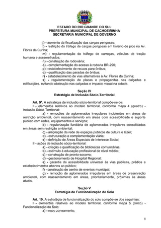 ESTADO DO RIO GRANDE DO SUL
PREFEITURA MUNICIPAL DE CACHOEIRINHA
SECRETARIA MUNICIPAL DE GOVERNO
j) - aumento da fiscalização das cargas perigosas;
l) - restrição do tráfego de cargas perigosas em horário de pico na Av.
Flores da Cunha;
m) - regulamentação do tráfego de carroças, veiculos de tração
humana e assemelhados;
n) - construção de rodoviária;
o) - complementação do acesso à rodovia BR-290;
p) - estabelecimento de recuos para ônibus;
q) - qualificação das paradas de ônibus;
r) - estabelecimento de vias alternativas à Av. Flores da Cunha;
s) - regulamentação de placas e propagandas nas calçadas e
edificações, evitando obstrução nas calçadas e impacto visual na cidade.
Seção IV
Estratégia de Inclusão Sócio-Territorial
Art. 9º. A estratégia de inclusão sócio-territorial compõe-se de:
I - elementos relativos ao modelo territorial, conforme mapa 4 (quatro) -
Inclusão Sócio-Territorial:
a) - remoções de aglomerados irregulares incipientes em áreas de
restrição ambiental, com reassentamento em áreas com acessibilidade e suporte
público com redes, equipamentos e serviços;
b) - regularização fundiária de aglomerados irregulares consolidados
em áreas sem restrição ambiental;
c) - ampliação da rede de espaços públicos de cultura e lazer;
d) - estruturação e complementação viária;
e) - definição de Áreas Especiais de Interesse Social;
II - ações de inclusão sócio-territorial:
a) - criação e qualificação de bibliotecas comunitárias;
b) - estímulo à educação profissional de nível médio;
c) - construção de pronto-socorro;
d) - gestionamento de Hospital Regional;
e) - garantia da acessibilidade universal às vias públicas, prédios e
estabelecimentos abertos ao público;
f) - construção de centro de eventos municipal;
g) - remoção de aglomerados irregulares em áreas de preservação
ambiental, com reassentamento em áreas, prioritariamente, próximas às áreas
atuais.
Seção V
Estratégia de Funcionalização do Solo
Art. 10. A estratégia de funcionalização do solo compõe-se dos seguintes:
I - elementos relativos ao modelo territorial, conforme mapa 5 (cinco) -
Funcionalização do Solo:
a) - novo zoneamento;
8
 