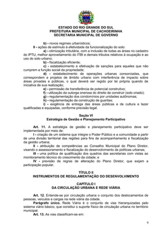 ESTADO DO RIO GRANDE DO SUL
PREFEITURA MUNICIPAL DE CACHOEIRINHA
SECRETARIA MUNICIPAL DE GOVERNO
b) - novos regimes urbanísticos;
II - ações de estímulo à efetividade da funcionalização do solo:
a) - otimização tributária, com a inclusão de todas as áreas no cadastro
do IPTU, melhor aproveitamento do ITBI e demais tributos relativos à ocupação e ao
uso do solo urbano;
b) - fiscalização eficiente;
c) - estabelecimento e efetivação de sanções para aqueles que não
cumprem a função social da propriedade;
d) - estabelecimento de operações urbanas consorciadas, que
correspondem a projetos de âmbito urbano com interferência de impacto sobre
áreas privadas e públicas, o qual deverá ser regido por lei própria quando de
iniciativa de sua realização;
e) - permissão de transferência de potencial construtivo;
f) - utilização da outorga onerosa do direito de construir (solo criado);
g) - regulamentação dos condomínios por unidades autônomas;
h) - regulamentação da construção de guaritas;
i) - exigência de entrega das áreas públicas e de cultura e lazer
qualificadas e equipadas, conforme previsão legal.
Seção VI
Estratégia de Gestão e Planejamento Participativo
Art. 11. A estratégia de gestão e planejamento participativo deve ser
implementada por meio de:
I - criação de um sistema que integre o Poder Público e a comunidade a partir
de uma divisão territorial das regiões para fins de acompanhamento e fiscalização
da gestão urbana;
II - atribuição de competências ao Conselho Municipal do Plano Diretor,
visando o assessoramento e fiscalização do desenvolvimento de políticas urbanas;
III - uma política de qualificação dos quadros das secretarias com vistas ao
monitoramento técnico do crescimento da cidade; e
IV - previsão de regras de alteração do Plano Diretor, que exijam a
participação popular.
TÍTULO II
INSTRUMENTOS DE REGULAMENTAÇÃO DO DESENVOLVIMENTO
CAPÍTULO I
DA CIRCULAÇÃO URBANA E REDE VIÁRIA
Art. 12. Entende-se por circulação urbana o conjunto dos deslocamentos de
pessoas, veículos e cargas na rede viária da cidade.
Parágrafo único. Rede Viária é o conjunto de vias hierarquizadas pelo
sistema viário básico, que constitui o suporte físico de circulação urbana no território
municipal.
Art. 13. As vias classificam-se em:
9
 