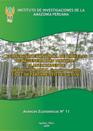 INSTITUTO DE INVESTIGACIONES DE LA
AMAZONÍA PERUANA

EVALUACIÓN ECONÓMICA DE PARCELAS
DE REGENERACIÓN NATURAL Y
PLANTACIONES DE
BOLAINA BLANCA, Guazuma crinita,
EN EL DEPARTAMENTO DE UCAYALI

Avances Económicos Nº 11
Iquitos, Perú
2009

 