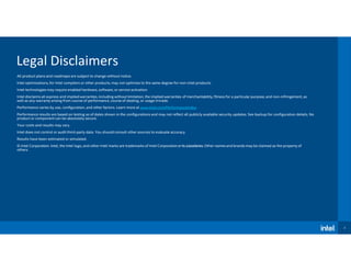 2
Legal Disclaimers
All product plans and roadmaps are subject to change without notice.
Intel optimizations, for Intel compilers or other products, may not optimize to the same degree for non-Intel products.
Intel technologies may require enabled hardware, software, or service activation.
Intel disclaims all express and implied warranties, including without limitation, the implied warranties of merchantability, fitness for a particular purpose, and non-infringement, as
well as any warranty arising from course of performance, course of dealing, or usage intrade.
Performance varies by use, configuration, and other factors. Learn more at www.intel.com/PerformanceIndex.
Performance results are based on testing as of dates shown in the configurations and may not reflect all publicly available security updates. See backup for configuration details. No
product or component can be absolutely secure.
Your costs and results may vary.
Intel does not control or audit third-party data. You should consult other sources to evaluate accuracy.
Results have been estimated or simulated.
© Intel Corporation. Intel, the Intel logo, and other Intel marks are trademarks of Intel Corporationoritssubsidiaries. Other names and brands may be claimed as the property of
others.
 