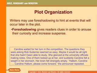 Plot Organization
Writers may use foreshadowing to hint at events that will
occur later in the plot.
•Foreshadowing gives readers clues in order to arouse
 their curiosity and increase suspense.



     Caroline waited for her turn in the competition. The questions they
were asking Rob Gutierrez seemed so easy. Maybe it would be all right
that she hadn’t been able to study. She glanced at the university officials
making notes. One of them looked up at her, and suddenly Caroline felt a
weight in her stomach. Her brain felt strangely empty. “Haltom, Caroline
. . . Caroline Haltom, please come forward,” the announcer repeated.
 