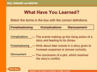 What Have You Learned?
Match the terms in the box with the correct definitions.

Foreshadowing         Complications       Denouement

Complications
_____________— The events making up the rising action of a
               story and leading to its climax.
_____________— Hints about later events in a story given to
Foreshadowing
                  increase suspense or arouse curiosity.
Denouement
_____________— The conclusion of a plot, which resolves
                  the story’s conflict.
 