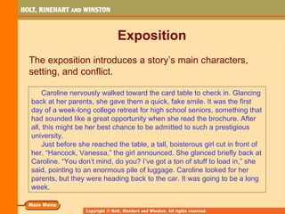 Exposition
The exposition introduces a story’s main characters,
setting, and conflict.

    Caroline nervously walked toward the card table to check in. Glancing
back at her parents, she gave them a quick, fake smile. It was the first
day of a week-long college retreat for high school seniors, something that
had sounded like a great opportunity when she read the brochure. After
all, this might be her best chance to be admitted to such a prestigious
university.
    Just before she reached the table, a tall, boisterous girl cut in front of
her. “Hancock, Vanessa,” the girl announced. She glanced briefly back at
Caroline. “You don’t mind, do you? I’ve got a ton of stuff to load in,” she
said, pointing to an enormous pile of luggage. Caroline looked for her
parents, but they were heading back to the car. It was going to be a long
week.
 