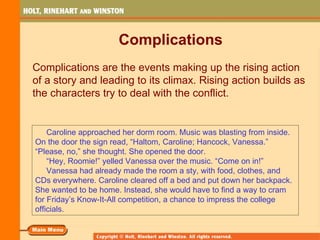 Complications
Complications are the events making up the rising action
of a story and leading to its climax. Rising action builds as
the characters try to deal with the conflict.


    Caroline approached her dorm room. Music was blasting from inside.
On the door the sign read, “Haltom, Caroline; Hancock, Vanessa.”
“Please, no,” she thought. She opened the door.
    “Hey, Roomie!” yelled Vanessa over the music. “Come on in!”
    Vanessa had already made the room a sty, with food, clothes, and
CDs everywhere. Caroline cleared off a bed and put down her backpack.
She wanted to be home. Instead, she would have to find a way to cram
for Friday’s Know-It-All competition, a chance to impress the college
officials.
 