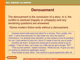 Denouement
The denouement is the conclusion of a story. In it, the
conflict is resolved (happily or unhappily) and any
remaining questions are answered.
•Some modern fiction ends without a denouement.

    Vanessa stood wide-eyed and silent for a minute. Then, quietly, she
said, “I came here because my dad made me. He’s the head of
Admissions. I’ve already been admitted, so this retreat is kind of pointless
for me. I just wanted to have fun. Sorry if I made it hard for you to study.”
    Caroline sat down. At least she would get to choose where to go to
college. “I had no idea. Let’s clean up a little and go get a burger, OK?”
    “That sounds perfect,” replied Vanessa. “While we eat, I’ll give you tips
on writing an awesome application essay.”
    They smiled at each other. This could be a good opportunity after all.
 