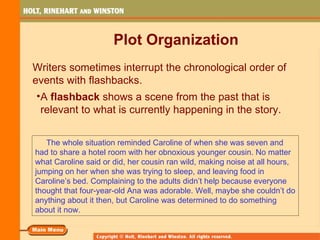 Plot Organization
Writers sometimes interrupt the chronological order of
events with flashbacks.
 •A flashback shows a scene from the past that is
  relevant to what is currently happening in the story.


   The whole situation reminded Caroline of when she was seven and
had to share a hotel room with her obnoxious younger cousin. No matter
what Caroline said or did, her cousin ran wild, making noise at all hours,
jumping on her when she was trying to sleep, and leaving food in
Caroline’s bed. Complaining to the adults didn’t help because everyone
thought that four-year-old Ana was adorable. Well, maybe she couldn’t do
anything about it then, but Caroline was determined to do something
about it now.
 