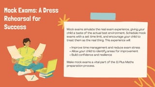 Mock Exams: A Dress
Rehearsal for
Success Mock exams simulate the real exam experience, giving your
child a taste of the actual test environment. Schedule mock
exams with a set time limit, and encourage your child to
treat them as the real thing. This experience will:
Improve time management and reduce exam stress
Allow your child to identify areas for improvement
Build confidence and resilience
Make mock exams a vital part of the 11 Plus Maths
preparation process.
 