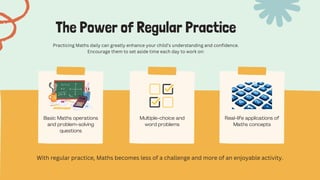 Basic Maths operations
and problem-solving
questions
Multiple-choice and
word problems
Real-life applications of
Maths concepts
The Power of Regular Practice
Practicing Maths daily can greatly enhance your child’s understanding and confidence.
Encourage them to set aside time each day to work on:
With regular practice, Maths becomes less of a challenge and more of an enjoyable activity.
 