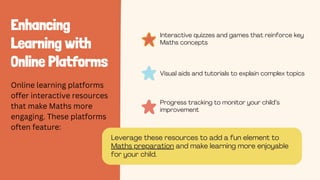 Enhancing
Learning with
Online Platforms
Interactive quizzes and games that reinforce key
Maths concepts
Online learning platforms
offer interactive resources
that make Maths more
engaging. These platforms
often feature:
Progress tracking to monitor your child’s
improvement
Visual aids and tutorials to explain complex topics
Leverage these resources to add a fun element to
Maths preparation and make learning more enjoyable
for your child.
 