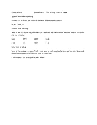 ( STEADY FIRM) (BARN SHED) farm strong safe cold stable
Type 19 : Alphabet sequencing
Find the pair of letters that continue the series in the most sensible way
AB, BC, CD DE, EF ….
Number code breaking
Three of the four words are given in the coe. The codes are not written in the same order as the words
and one is missing
BARE DATE BEER READ
3425 5364 7234 7443
Letter code breaking
Some of the words are in code,. The firt code word in each question has been worked out ., Now work
out the second word in the question using eh same code
If the code for TRAP is usbq what DPME mean ?
 