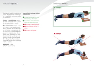 32 33
7.1 PRANCHA ESTÁTICA
2
1
7.1 PRANCHA ESTÁTICA
Este exercício reforça os músculos do
centro, algo importante para assegu-
rar a estabilidade do corpo em todos
os movimentos.
Assumir a posição inicial, deitan-
do-se de barriga para baixo e apoian-
do-se nos antebraços e nos pés.
Para este exercício, levantar o tron-
co, a pélvis e as pernas até o corpo
formar uma linha reta da cabeça até
ao pé. Contrair as omoplatas em di-
reção à coluna de forma que fiquem
planas em relação às costas. Os co-
tovelos ficam diretamente por baixo
dos ombros. Apertar a barriga e os
glúteos e manter a posição durante
20 a 30 segundos. Regressar à posi-
ção inicial, fazer um breve intervalo e
repetir o exercício.
Repetições: 3 séries
(20 a 30 segundos cada)
Aspetos importantes ao realizar
este exercício:
1 O corpo deve formar uma linha
reta da cabeça até aos pés.
2 Os cotovelos devem ficar direta-
mente por baixo dos ombros.
Não inclinar a cabeça para trás.
Não encurvar nem arquear as
costas.
Não levantar as nádegas.
ERRADA
CORRETA
 
