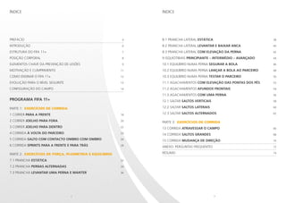 2 3
Prefácio 	 4
Introdução	 6
Estrutura do FIFA 11+	 7
POSIÇÃO CORPORAL 	 8
Elementos chave da prevenção de lesões	 9
Motivação e cumprimento 	 11
Como ensinar o FIFA 11+	 12
Evolução para o nível seguinte	 13
Configuração do campo	 14
programa FIFA 11+
PARTe 1: EXERCÍCIOS DE CORRIDA
1 CORRER PARA A FRENTE 	 18
2 CORRER JOELHO PARA FORA 	 20
3 CORRER JOELHO PARA DENTRO	 22
4 CORRIDA À VOLTA DO PARCEIRO	 24
5 CORRIDA SALTO COM CONTACTO OMBRO COM OMBRO 	 26
6 CORRIDA SPRINTS PARA A FRENTE E PARA TRÁS	 28
PARTe 2: EXERCÍCIOS DE FORÇA, PLIOMETRIA E EQUILÍBRIO
7.1 PRANCHA ESTÁTICA 	 32
7.2 PRANCHA PERNAS ALTERNADAS 	 34
7.3 PRANCHA LEVANTAR UMA PERNA E MANTER 	 36
8.1 PRANCHA LATERAL ESTÁTICA 	 38
8.2 PRANCHA LATERAL LEVANTAR E BAIXAR ANCA 	 40
8.3 PRANCHA LATERAL COM ELEVAÇÃO DA PERNA 	 42
9 ISQUIOTIBIAIS PRINCIPIANTE – INTERMÉDIO – AVANÇADO	 44
10.1 EQUILÍBRIO NUMA PERNA SEGURAR A BOLA 	 46
10.2 EQUILÍBRIO NUMA PERNA LANÇAR A BOLA AO PARCEIRO	 48
10.3 EQUILÍBRIO NUMA PERNA TESTAR O PARCEIRO 	 50
11.1 AGACHAMENTOS COM ELEVAÇÃO DAS PONTAS DOS PÉS 	 52
11.2 AGACHAMENTOS AFUNDOS FRONTAIS 	 54
11.3 AGACHAMENTOS COM UMA PERNA 	 56
12.1 SALTAR SALTOS VERTICAIS 	 58
12.2 SALTAR SALTOS LATERAIS 	 60
12.3 SALTAR SALTOS ALTERNADOS 	 62
PARTe 3: EXERCÍCIOS DE CORRIDA
13 CORRIDA ATRAVESSAR O CAMPO 	 66
14 CORRIDA SALTOS GRANDES 	 68
15 CORRIDA MUDANÇA DE DIREÇÃO 	 70
Anexo: Perguntas frequentes 	 72
Resumo	 74
ÍndiceÍndice
 