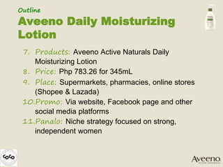 7. Products: Aveeno Active Naturals Daily
Moisturizing Lotion
8. Price: Php 783.26 for 345mL
9. Place: Supermarkets, pharmacies, online stores
(Shopee & Lazada)
10.Promo: Via website, Facebook page and other
social media platforms
11.Panalo: Niche strategy focused on strong,
independent women
Outline
Aveeno Daily Moisturizing
Lotion
 