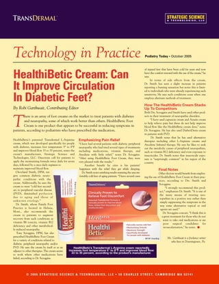 Technology in Practice                                                                                               Podiatry Today • October 2005



                                                                                                                     of injured feet that have been cold for years and now

HealthiBetic Cream: Can                                                                                              have the comfort restored with the use of the cream,” he
                                                                                                                     says.
                                                                                                                           In terms of side effects from the cream,


It Improve Circulation                                                                                               Dr. Smith has seen a slight increase in patients
                                                                                                                     reporting a burning sensation but notes this is limit-
                                                                                                                     ed to individuals who were already experiencing such


In Diabetic Feet?                                                                                                    sensitivity. He says such conditions cease when one
                                                                                                                     employs alternate methods of treatment.

                                                                                                                     How The HealthiBetic Cream Stacks
By Robi Garthwait, Contributing Editor                                                                               Up To Competitors
                                                                                                                     Both Drs. Scroggins and Smith have used other prod-



T
       here is an array of foot creams on the market to treat patients with diabetes                                 ucts in their treatment of neuropathic disorders.
                                                                                                                          “I have used capsaicin cream and Axsain cream
       and neuropathy, some of which work better than others. HealthiBetic Foot
                                                                                                                     to help relieve pain but these do not help improve
       Cream is one product that appears to be successful in reducing symptoms in                                    blood flow like the HealthiBetic cream does,” notes
patients, according to podiatrists who have prescribed the medication.                                               Dr. Scroggins. He has also used DiabetiDerm cream
                                                                                                                     in patients with PVD.
                                                                                                                           Dr. Smith notes that he has used alternative
HealthiBetic’s patented Transdermal L-Arginine         Emphasizing Pain Relief                                       therapies including other L-Arginine creams and
cream, which was developed specifically for people “I have had several patients with diabetic peripheral             Anodyne Infrared therapy. He says he likes to seek
with diabetes, increases foot temperature 5° to 8°F neuropathy who had tried several types of treatments             out the metabolic causes of peripheral neuropathies,
and improves blood flow 33 to 35 percent, states the   including medications, vitamin therapy, and                   such as vitamin B12 deficiency and even exposure to
cream’s manufacturer, Strategic Science and Anodyne with little relief,” notes Dr. Scroggins.                        insecticides. Dr. Smith notes that insecticide expo-
Technologies, LLC. Directions call for patients to “After using HealthiBetic Foot Cream, they were                   sure is “surprisingly common” in his region of the
apply the moisturizing formula twice daily for seven very pleased with the results.”                                 country.
days, followed by a once daily regimen to                    Another benefit he cites is his patients’
maintain improved blood flow.                           happiness with the relief they get while sleeping.                       Final Notes
   Cleveland Smith, DPM, tar-                             Dr. Smith notes satisfying results warming the uncom-                  Other doctors would benefit from employ-
gets common diabetic neuro-                             fortably cold feet of aging patients. “I have several cases ing the use of HealthiBetic Foot Cream in their prac-
pathic conditions with the                                                                                                       tices, according to Drs. Smith and
cream. Additionally, he uses the                                                                                                 Scroggins.
cream to treat “cold feet second-                                                                                                      “I strongly recommend this prod-
ary to peripheral vascular disease                                                                                                uct,” emphasizes Dr. Smith. “It is one of
(PVD), diminished p e r f u s i o n                                                                                               the many means of treating neu-
due to aging and those of                                                                                                         ropathies in a positive way rather then
unknown etiology.”                                                                                                                simply suppressing the symptoms in the
   Dr. Smith, whose Family Foot                                                                                                   way some alternative topical or oral
Practice is located in Helena,                                                                                                     agents are used.”
Mont., also recommends the                                                                                                           Dr. Scroggins concurs. “I think this is
cream to patients to augment                                                                                                        a great treatment for those who do not
recovery from such conditions as                                                                                                     want to take oral medications or are
vitamin B6 toxicity, vitamin B12                                                                                                     poor surgical candidates for
deficiency and other metabolical-
ly-induced neuropathy.
                                                                                                                                     revascularization,” he notes.
                                                                                                                                                                    •
   Tony Scroggins, DPM, has also
prescribed HealthiBetic Foot Cream                                                                                                       Ms. Garthwait is a freelance writer
for a variety of conditions related to                                                                                                        who lives in Downingtown, Pa.
diabetic peripheral neuropathy and/or
PVD. He uses the cream by itself or as an           HealthiBetic’s Transdermal L-Arginine cream reportedly
adjunct to other therapies. The cream seems     increases foot temperature 5° to 8°F and improves blood flow
                                                  33 to 35 percent, according to the product’s manufacturer.
to work where other medications have
failed, according to Dr. Scroggins.




           © 2 0 0 6 S T R AT E G I C S C I E N C E & T E C H N O L O G I E S , L L C • 5 8 C H A R L E S S T R E E T, C A M B R I D G E M A 0 2 1 4 1
 