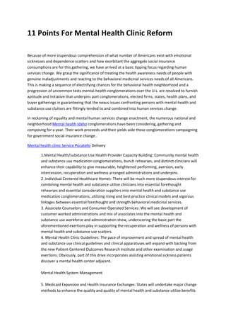 11 Points For Mental Health Clinic Reform
Because of more stupendous comprehension of what number of Americans exist with emotional
sicknesses and dependence scatters and how exorbitant the aggregate social insurance
consumptions are for this gathering, we have arrived at a basic tipping focus regarding human
services change. We grasp the significance of treating the health awareness needs of people with
genuine maladjustments and reacting to the behavioral medicinal services needs of all Americans.
This is making a sequence of electrifying chances for the behavioral health neighborhood and a
progression of uncommon tests mental-health conglomerations over the U.s. are resolved to furnish
aptitude and initiative that underpins part conglomerations, elected firms, states, health plans, and
buyer gatherings in guaranteeing that the nexus issues confronting persons with mental-health and
substance use clutters are fittingly tended to and combined into human services change.
In reckoning of equality and mental human services change enactment, the numerous national and
neighborhood Mental health Idaho conglomerations have been considering, gathering and
composing for a year. Their work proceeds and their yields aide those conglomerations campaigning
for government social insurance change..
Mental health clinic Service Pocatello Delivery
1.Mental Health/substance Use Health Provider Capacity Building: Community mental health
and substance use medication conglomerations, bunch rehearses, and distinct clinicians will
enhance their capability to give measurable, heightened performing, aversion, early
intercession, recuperation and wellness arranged administrations and underpins.
2. Individual Centered Healthcare Homes: There will be much more stupendous interest for
combining mental health and substance utilize clinicians into essential forethought
rehearses and essential consideration suppliers into mental health and substance use
medication conglomerations, utilizing rising and best practice clinical models and vigorous
linkages between essential forethought and strength behavioral medicinal services.
3. Associate Counselors and Consumer Operated Services: We will see development of
customer worked administrations and mix of associates into the mental health and
substance use workforce and administration show, underscoring the basic part the
aforementioned exertions play in supporting the recuperation and wellness of persons with
mental health and substance use scatters.
4. Mental Health Clinic Guidelines: The pace of improvement and spread of mental health
and substance use clinical guidelines and clinical apparatuses will expand with backing from
the new Patient-Centered Outcomes Research Institute and other examination and usage
exertions. Obviously, part of this drive incorporates assisting emotional sickness patients
discover a mental health center adjacent.
Mental Health System Management
5. Medicaid Expansion and Health Insurance Exchanges: States will undertake major change
methods to enhance the quality and quality of mental health and substance utilize benefits
 