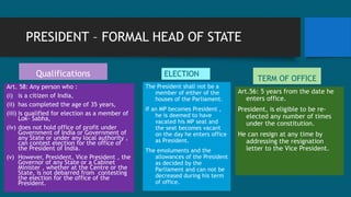 PRESIDENT – FORMAL HEAD OF STATE
ELECTION
The President shall not be a
member of either of the
houses of the Parliament.
If an MP becomes President ,
he is deemed to have
vacated his MP seat and
the seat becomes vacant
on the day he enters office
as President.
The emoluments and the
allowances of the President
as decided by the
Parliament and can not be
decreased during his term
of office.
TERM OF OFFICE
Art.56: 5 years from the date he
enters office.
President, is eligible to be re-
elected any number of times
under the constitution.
He can resign at any time by
addressing the resignation
letter to the Vice President.
Qualifications
Art. 58: Any person who :
(i) is a citizen of India,
(ii) has completed the age of 35 years,
(iii) is qualified for election as a member of
Lok- Sabha,
(iv) does not hold office of profit under
Government of India or Government of
any State or under any local authority ,
can contest election for the office of
the President of India.
(v) However, President, Vice President , the
Governor of any State or a Cabinet
Minister , whether at the Centre or the
State, is not debarred from contesting
the election for the office of the
President.
 