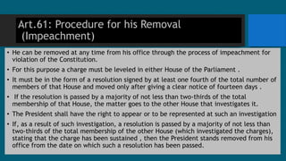 Art.61: Procedure for his Removal
(Impeachment)
• He can be removed at any time from his office through the process of impeachment for
violation of the Constitution.
• For this purpose a charge must be leveled in either House of the Parliament .
• It must be in the form of a resolution signed by at least one fourth of the total number of
members of that House and moved only after giving a clear notice of fourteen days .
• If the resolution is passed by a majority of not less than two-thirds of the total
membership of that House, the matter goes to the other House that investigates it.
• The President shall have the right to appear or to be represented at such an investigation
• If, as a result of such investigation, a resolution is passed by a majority of not less than
two-thirds of the total membership of the other House (which investigated the charges),
stating that the charge has been sustained , then the President stands removed from his
office from the date on which such a resolution has been passed.
 