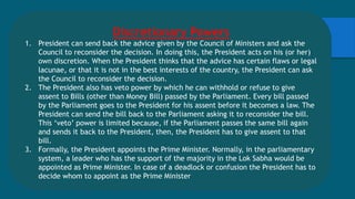 Discretionary Powers
1. President can send back the advice given by the Council of Ministers and ask the
Council to reconsider the decision. In doing this, the President acts on his (or her)
own discretion. When the President thinks that the advice has certain flaws or legal
lacunae, or that it is not in the best interests of the country, the President can ask
the Council to reconsider the decision.
2. The President also has veto power by which he can withhold or refuse to give
assent to Bills (other than Money Bill) passed by the Parliament. Every bill passed
by the Parliament goes to the President for his assent before it becomes a law. The
President can send the bill back to the Parliament asking it to reconsider the bill.
This ‘veto’ power is limited because, if the Parliament passes the same bill again
and sends it back to the President, then, the President has to give assent to that
bill.
3. Formally, the President appoints the Prime Minister. Normally, in the parliamentary
system, a leader who has the support of the majority in the Lok Sabha would be
appointed as Prime Minister. In case of a deadlock or confusion the President has to
decide whom to appoint as the Prime Minister
 