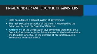 PRIME MINISTER AND COUNCIL OF MINISTERS
• India has adopted a cabinet system of government.
• The real executive authority of the Union is exercised by the
Prime Minister and his Council of Ministers.
• Article 74 of the Constitution lays down that there shall be a
Council of Ministers with the Prime Minister at the head to advice
the President who shall in the exercise of his functions act in
accordance with such advice.
 