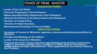 POWER OF PRIME MINISTER
LEGISLATIVE POWER
Leader of the Lok Sabha
Fixes the Programme of the Parliament
Makes Important Policy Statements in the Parliament
Defends the Policies of the Government in the Parliament
Director of Foreign Policy
Director of Indian Economy
Recommends Dissolution of the Lok Sabha
EXECUTIVE POWER
Formation of Council of Ministers: appoints, removes and distributes portfolios to
Ministers
Presides the Meetings of the Cabinet
Leader of the Council of Ministers
Prepares the list for various important appointments such as those of governors,
judges of Supreme and High Court, members of UPSC, Election Commission,
ambassadors and high Commissioners. These appointments are however made by
the President
 
