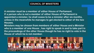 A minister must be a member of either House of Parliament.
If a person who is not a member of either House of Parliament is
appointed a minister, he shall cease to be a minister after six months,
unless in the meanwhile he manages to get elected to either of the two
Houses.
Ministers may be chosen from members of either House and a Minister
who is a member of one House , has right to speak in and to take part in
the proceedings of the other House though he has no right to vote in the
House of which he is not member.
COUNCIL OF MINISTERS
 