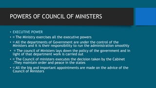 POWERS OF COUNCIL OF MINISTERS
• EXECUTIVE POWER
• The Ministry exercises all the executive powers
• All the departments of Government are under the control of the
Ministers and it is their responsibility to run the administration smoothly
• The council of Ministers lays down the policy of the government and in
light of that department work is carried out
• The Council of ministers executes the decision taken by the Cabinet
.They maintain order and peace in the states
• All the big and important appointments are made on the advice of the
Council of Ministers
 