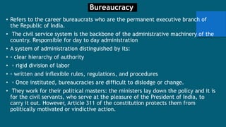 Bureaucracy
• Refers to the career bureaucrats who are the permanent executive branch of
the Republic of India.
• The civil service system is the backbone of the administrative machinery of the
country. Responsible for day to day administration
• A system of administration distinguished by its:
• ▫ clear hierarchy of authority
• ▫ rigid division of labor
• ▫ written and inflexible rules, regulations, and procedures
• ▫ Once instituted, bureaucracies are difficult to dislodge or change.
• They work for their political masters: the ministers lay down the policy and it is
for the civil servants, who serve at the pleasure of the President of India, to
carry it out. However, Article 311 of the constitution protects them from
politically motivated or vindictive action.
 