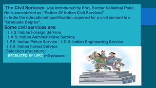 The Civil Services was introduced by Shri. Sardar Vallabhai Patel
He is considered as “Father Of Indian Civil Services”.
In India the educational qualification required for a civil servant is a
“Graduate Degree”.
Some civil services are:
I.F.S: Indian Foreign Service
I.A.S: Indian Administrative Service
I.P.S: Indian Police Service I.E.S: Indian Engineering Service
I.F.S: Indian Forest Service
Selection procedure:
RECRUITED BY UPSC in3 phases :
 