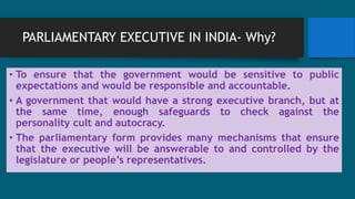 PARLIAMENTARY EXECUTIVE IN INDIA- Why?
• To ensure that the government would be sensitive to public
expectations and would be responsible and accountable.
• A government that would have a strong executive branch, but at
the same time, enough safeguards to check against the
personality cult and autocracy.
• The parliamentary form provides many mechanisms that ensure
that the executive will be answerable to and controlled by the
legislature or people’s representatives.
 