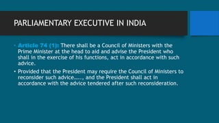 PARLIAMENTARY EXECUTIVE IN INDIA
• Article 74 (1): There shall be a Council of Ministers with the
Prime Minister at the head to aid and advise the President who
shall in the exercise of his functions, act in accordance with such
advice.
• Provided that the President may require the Council of Ministers to
reconsider such advice….., and the President shall act in
accordance with the advice tendered after such reconsideration.
 