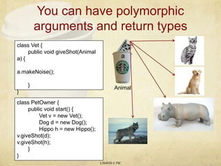 You can have polymorphic arguments and return typesLIS4930 © PICclass Vet {	public void giveShot(Animal a) {a.makeNoise();	}}aclass PetOwner {	public void start() {		Vet v = new Vet();		Dog d = new Dog();		Hippo h = new Hippo();v.giveShot(d);v.giveShot(h);	}}Animal